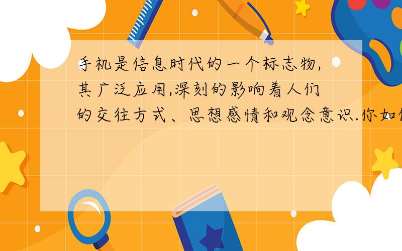 手机是信息时代的一个标志物,其广泛应用,深刻的影响着人们的交往方式、思想感情和观念意识.你如何看待“智能手机热”?请以此为话题,发表你的看法