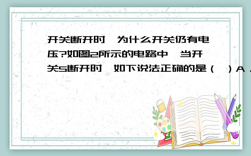 开关断开时,为什么开关仍有电压?如图2所示的电路中,当开关S断开时,如下说法正确的是（ ）A．电池两端的电压为零B．电灯两端的电压为零C．开关两端的电压为零D．以上说法都正确