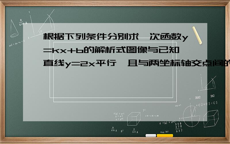 根据下列条件分别求一次函数y=kx+b的解析式图像与已知直线y=2x平行,且与两坐标轴交点间的距离等于5（要解题步骤 图可以不要）