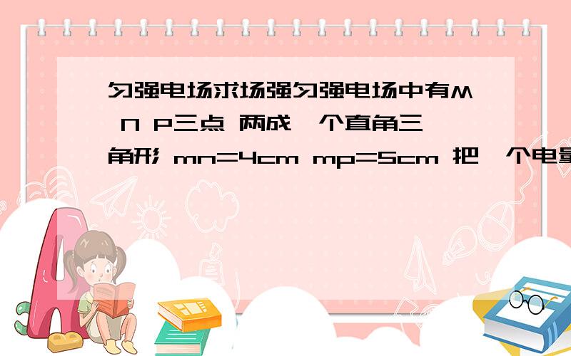 匀强电场求场强匀强电场中有M N P三点 两成一个直角三角形 mn=4cm mp=5cm 把一个电量为-2*10的负九次方的电荷从m移至n W=8*10的负九次方 从n到p W=6*10的负九次方 求匀强电场场强