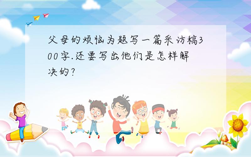 父母的烦恼为题写一篇采访稿300字.还要写出他们是怎样解决的?