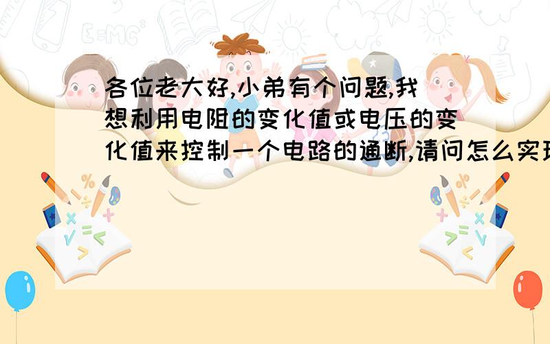 各位老大好,小弟有个问题,我想利用电阻的变化值或电压的变化值来控制一个电路的通断,请问怎么实现?就是说利用电阻或电压的差值来控制,比如我今天给电路一个100欧的电阻,当它下降到90