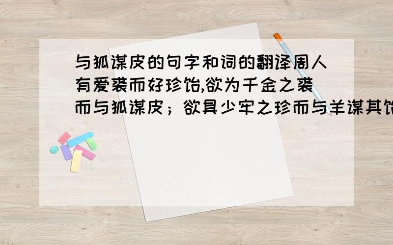 与狐谋皮的句字和词的翻译周人有爱裘而好珍馐,欲为千金之裘而与狐谋皮；欲具少牢之珍而与羊谋其馐.言未卒,狐相率逃于重丘之下,羊相呼藏于深林之中.故周人十年不制一裘,五年不具一牢.