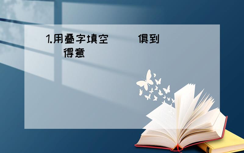 1.用叠字填空( )俱到 ( )得意