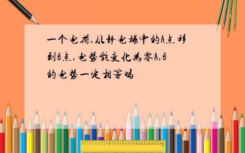 一个电荷,从静电场中的A点移到B点,电势能变化为零A,B的电势一定相等吗