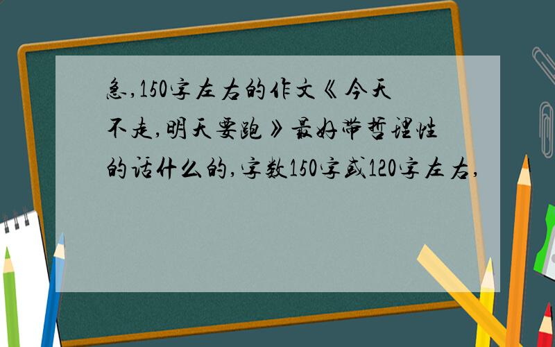 急,150字左右的作文《今天不走,明天要跑》最好带哲理性的话什么的,字数150字或120字左右,