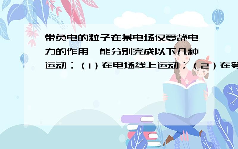 带负电的粒子在某电场仅受静电力的作用,能分别完成以下几种运动：（1）在电场线上运动；（2）在等势面上做匀速圆周运动.改电场可能由（）电荷形成.A 一个带正电的点电荷B 一个带负电