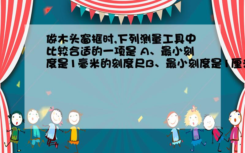 做木头窗框时,下列测量工具中比较合适的一项是 A、最小刻度是1毫米的刻度尺B、最小刻度是1厘米的刻度尺C、最小刻度是1分米的刻度尺D、以上三种都可以