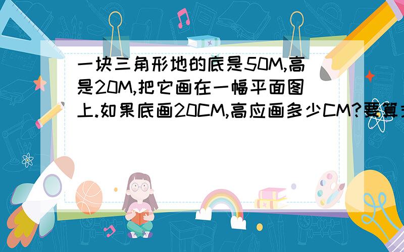 一块三角形地的底是50M,高是20M,把它画在一幅平面图上.如果底画20CM,高应画多少CM?要算式,有顺序,要看得懂,快,急啊啊啊!