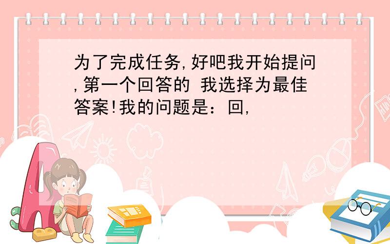 为了完成任务,好吧我开始提问,第一个回答的 我选择为最佳答案!我的问题是：回,