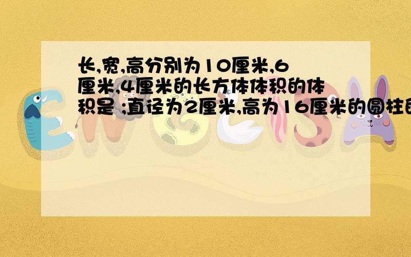 长,宽,高分别为10厘米,6厘米,4厘米的长方体体积的体积是 ;直径为2厘米,高为16厘米的圆柱的体积是 ；