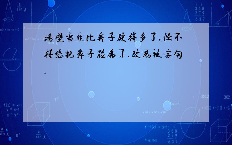 墙壁当然比鼻子硬得多了,怪不得您把鼻子碰扁了.改为被字句.