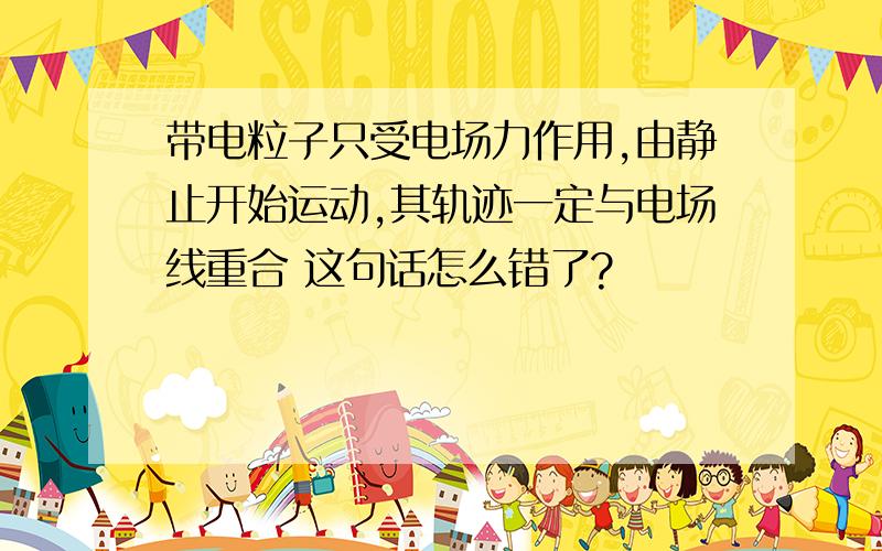 带电粒子只受电场力作用,由静止开始运动,其轨迹一定与电场线重合 这句话怎么错了?