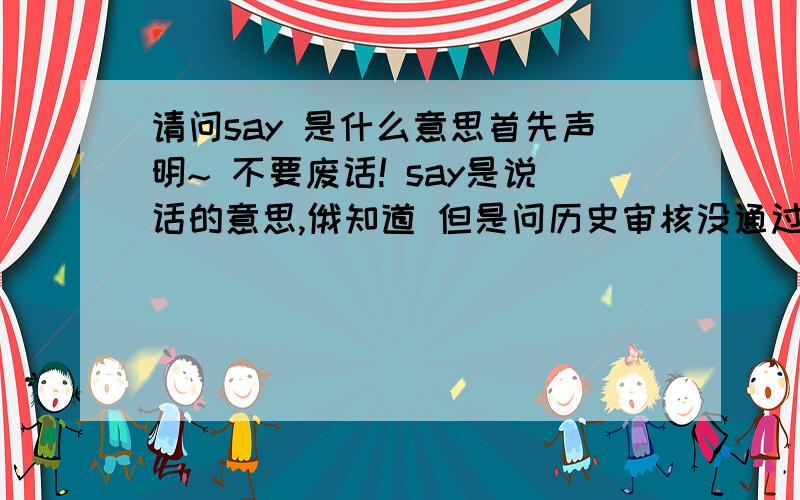 请问say 是什么意思首先声明~ 不要废话! say是说话的意思,俄知道 但是问历史审核没通过,只好改了 ⊙﹏⊙ !汗