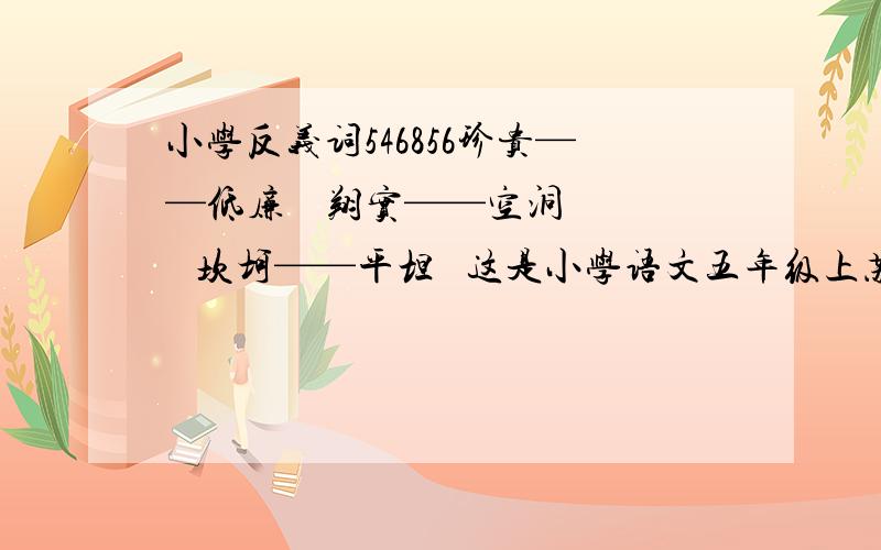 小学反义词546856珍贵——低廉    翔实——空洞    坎坷——平坦   这是小学语文五年级上苏教版随堂作业上的一道题不会的抄,100%正确!