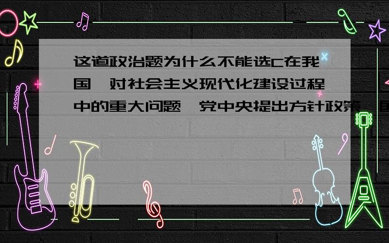 这道政治题为什么不能选C在我国,对社会主义现代化建设过程中的重大问题,党中央提出方针政策,国务院拟定实施方案,全国人大审议,全国政协讨论,予以修改完善,最后由全国人大作出决定.这