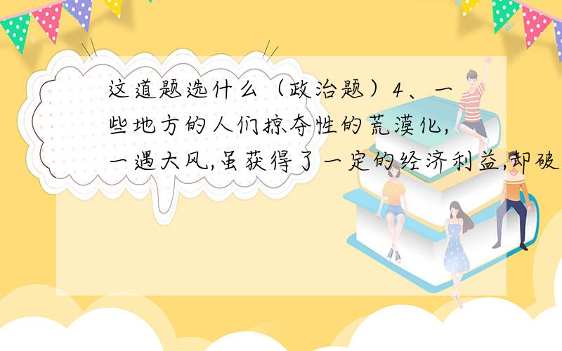 这道题选什么（政治题）4、一些地方的人们掠夺性的荒漠化,一遇大风,虽获得了一定的经济利益,却破坏了 草原的植被,造成了土地的荒漠化,一遇大风,沙尘暴铺天盖地,给人们带来巨大的灾难.