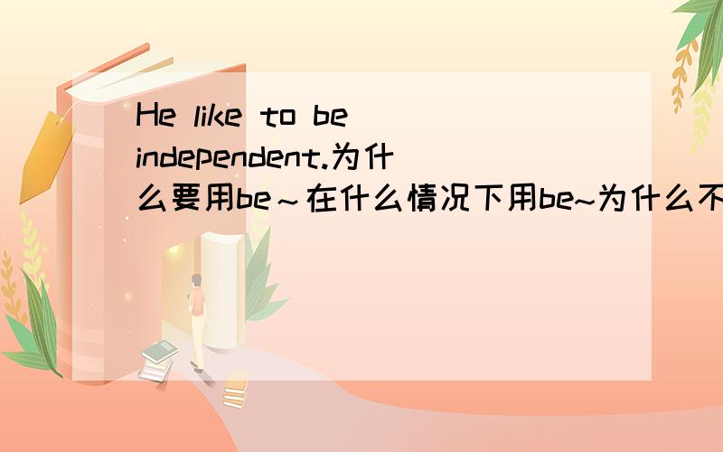 He like to be independent.为什么要用be～在什么情况下用be~为什么不用is最好举几个例子~我刚学英语~在说我也比较笨~不聪明~讲的明白点好吗?