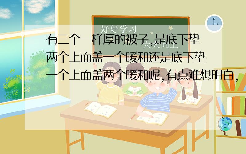 有三个一样厚的被子,是底下垫两个上面盖一个暖和还是底下垫一个上面盖两个暖和呢,有点难想明白,