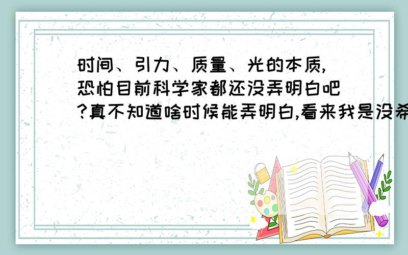 时间、引力、质量、光的本质,恐怕目前科学家都还没弄明白吧?真不知道啥时候能弄明白,看来我是没希望看