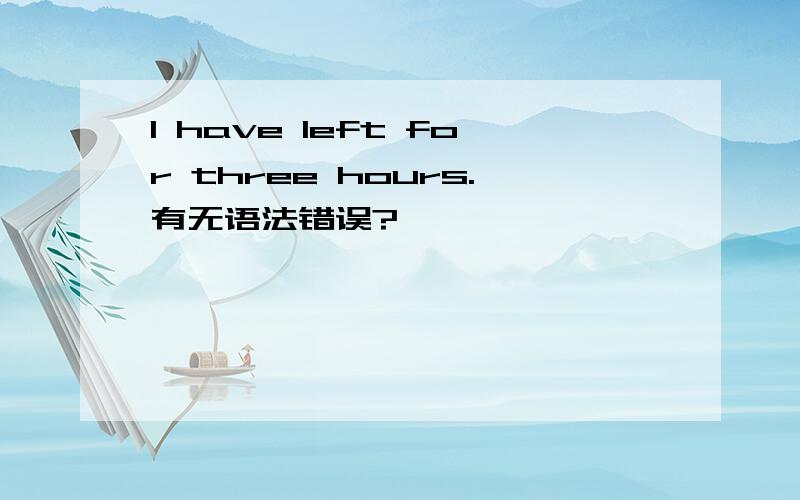 I have left for three hours.有无语法错误?