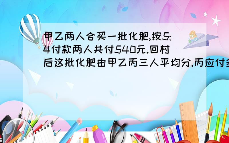 甲乙两人合买一批化肥,按5:4付款两人共付540元.回村后这批化肥由甲乙丙三人平均分,丙应付多少前给甲和乙?