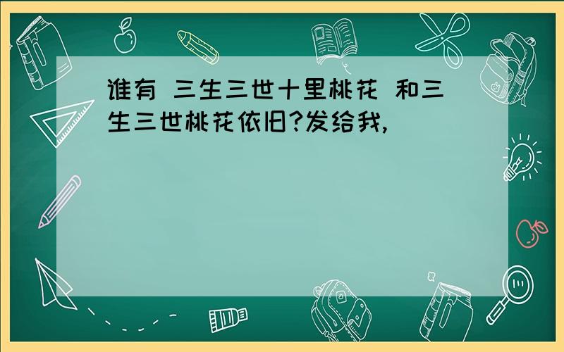 谁有 三生三世十里桃花 和三生三世桃花依旧?发给我,