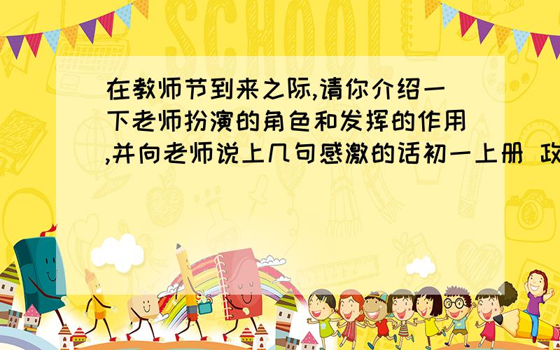 在教师节到来之际,请你介绍一下老师扮演的角色和发挥的作用,并向老师说上几句感激的话初一上册 政治