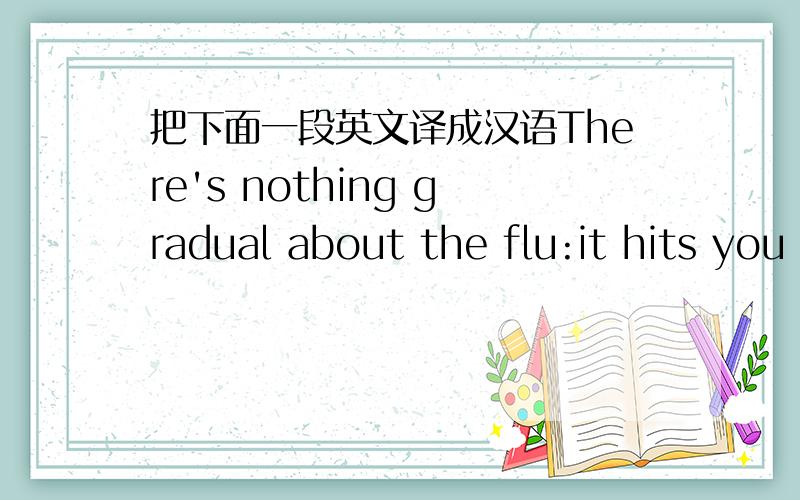 把下面一段英文译成汉语There's nothing gradual about the flu:it hits you like a hammer.One minute you're feeling fine,and the next you can be shivering,burning up,and then shivering again.In minutes,your legs become weak and your body aches