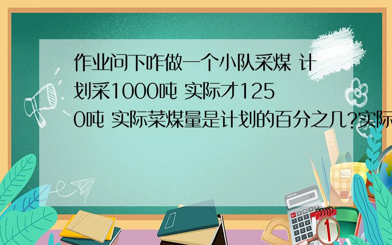 作业问下咋做一个小队采煤 计划采1000吨 实际才1250吨 实际菜煤量是计划的百分之几?实际采煤量比计划多百分之几?计划采煤量比实际少白分之几?计划采煤量是实际的百分之几?