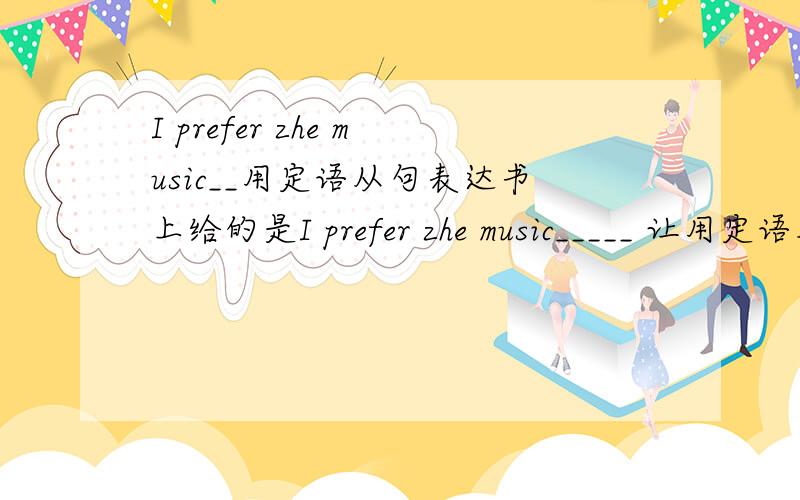 I prefer zhe music__用定语从句表达书上给的是I prefer zhe music_____ 让用定语从句表达出来 5句