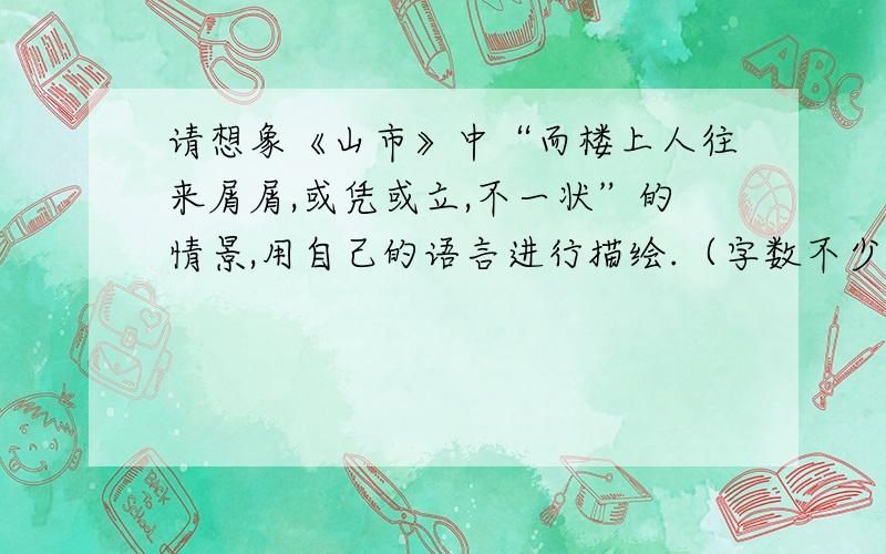 请想象《山市》中“而楼上人往来屑屑,或凭或立,不一状”的情景,用自己的语言进行描绘.（字数不少于...请想象《山市》中“而楼上人往来屑屑,或凭或立,不一状”的情景,用自己的语言进行