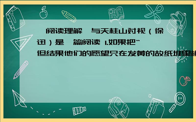 【阅读理解】与天柱山对视（徐迅）是一篇阅读 1.如果把“但结果他们的愿望只在发黄的故纸堆里横生叹息”改为“但结果他们的愿望都没有实现”,表达效果有什么不同?2.从文中看,作者为