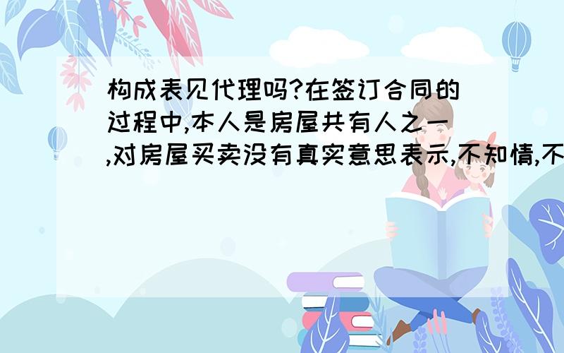 构成表见代理吗?在签订合同的过程中,本人是房屋共有人之一,对房屋买卖没有真实意思表示,不知情,不在场,没有授权委托书、身份证、夫妻证明等有效证件的情况下,中介与买家也明知本人不