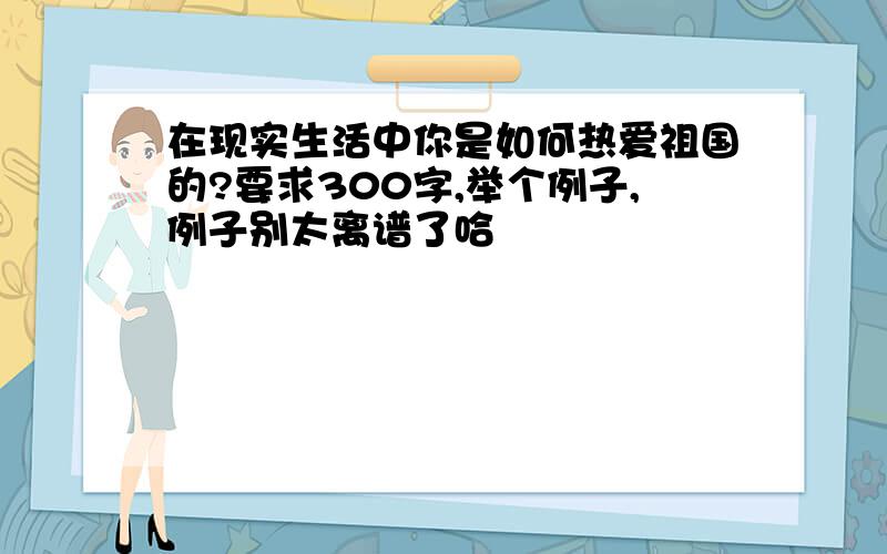 在现实生活中你是如何热爱祖国的?要求300字,举个例子,例子别太离谱了哈