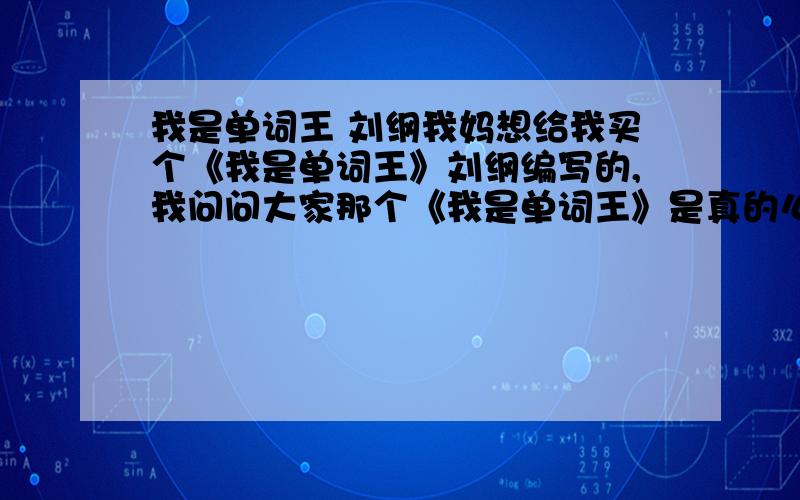 我是单词王 刘纲我妈想给我买个《我是单词王》刘纲编写的,我问问大家那个《我是单词王》是真的么.我英语不好,用它行么.我怕上当啊!就是问问是不是真的,好不好使,好不好,怕上当.