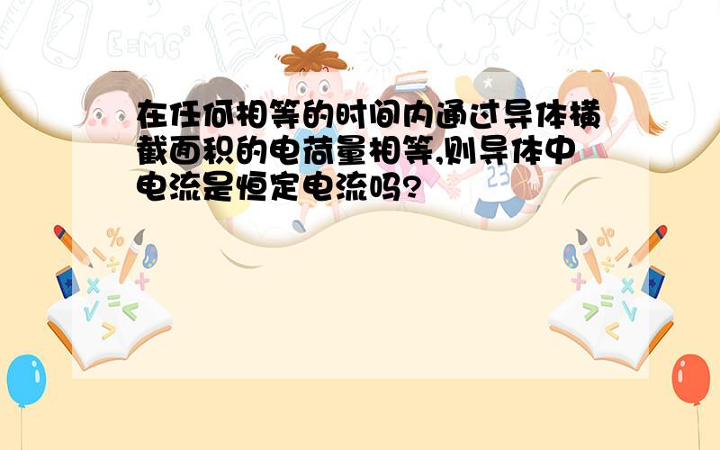 在任何相等的时间内通过导体横截面积的电荷量相等,则导体中电流是恒定电流吗?