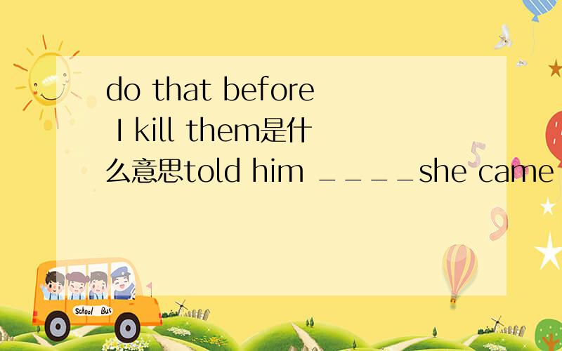 do that before I kill them是什么意思told him ____she came for.是 what 还是why