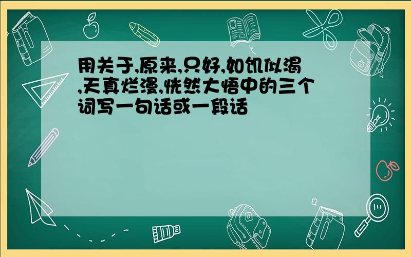 用关于,原来,只好,如饥似渴,天真烂漫,恍然大悟中的三个词写一句话或一段话