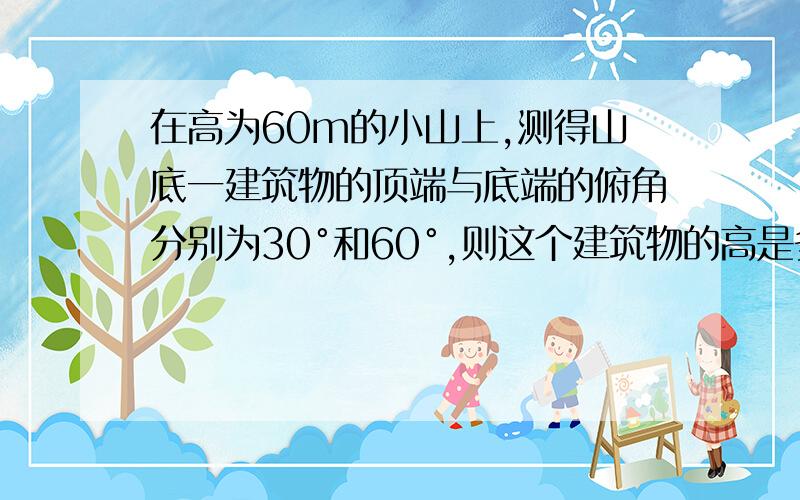 在高为60m的小山上,测得山底一建筑物的顶端与底端的俯角分别为30°和60°,则这个建筑物的高是多少?请写下步骤,画图的优先选择.谁给我解释一下“在高为60m的小山上,测得山底一建筑物的顶