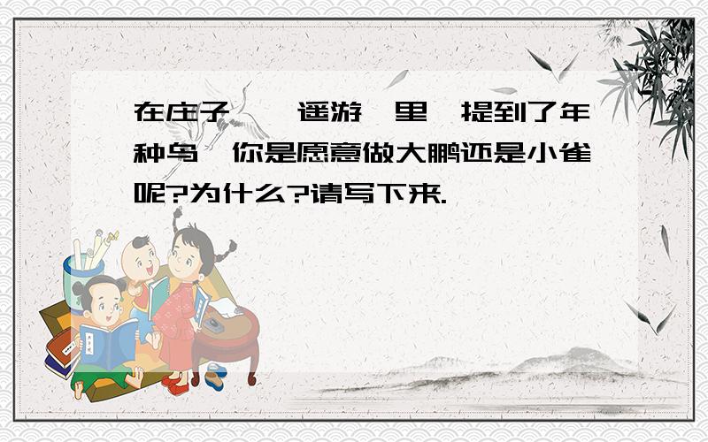 在庄子《逍遥游》里,提到了年种鸟,你是愿意做大鹏还是小雀呢?为什么?请写下来.