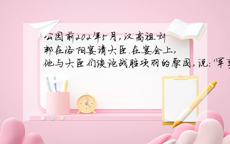 公园前202年5月,汉高祖刘邦在洛阳宴请大臣.在宴会上,他与大臣们谈论战胜项羽的原因,说:'军事谋划,我不如张公园前202年5月,汉高祖刘邦在洛阳宴请大臣.在宴会上,他与大臣们谈论战胜项羽的