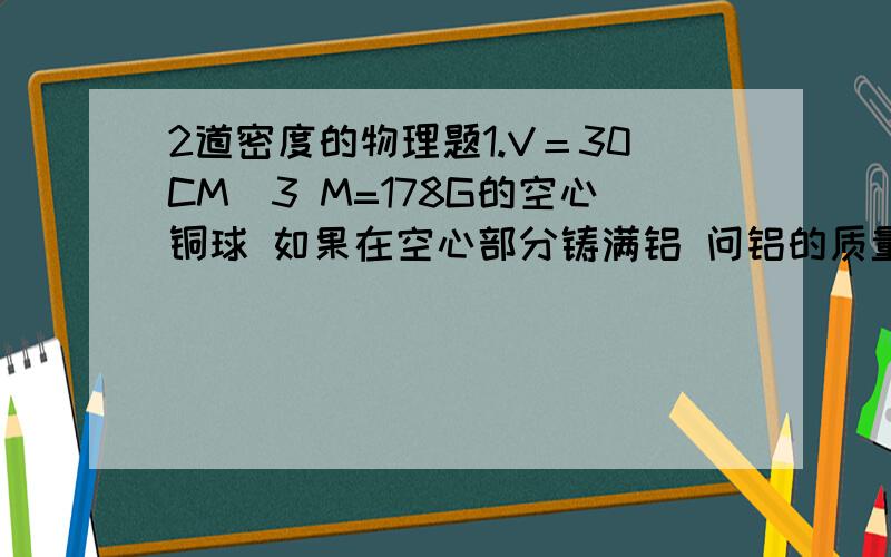 2道密度的物理题1.V＝30CM^3 M=178G的空心铜球 如果在空心部分铸满铝 问铝的质量是多少 （P铝=2.7G/CM^3 P铜＝8.9G/CM^3）2.一卷均匀圆柱体状的筒内装有0.5KG 的水时 水柱高10CM 当1G密度为0.8G/CM^3 的