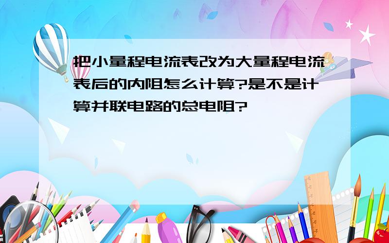 把小量程电流表改为大量程电流表后的内阻怎么计算?是不是计算并联电路的总电阻?