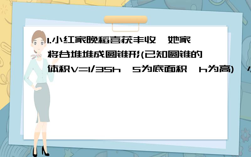 1.小红家晚稻喜获丰收,她家将谷堆堆成圆锥形(已知圆锥的体积V=1/3Sh,S为底面积,h为高),小红想出了一个办法,用家中的称枰、水桶等,很快估测出了稻谷的质量,你能说出他的办法吗?写出主要步