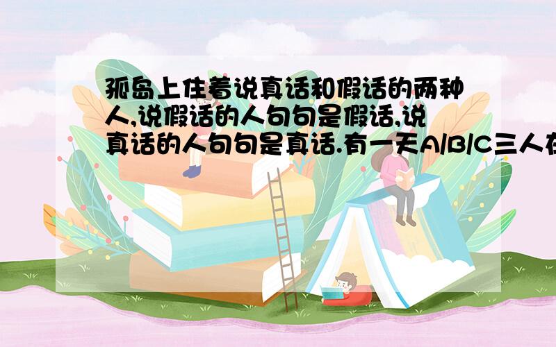 孤岛上住着说真话和假话的两种人,说假话的人句句是假话,说真话的人句句是真话.有一天A/B/C三人在一起交谈,有一段对话：A说：B和C都说假话；B说：我没有说假话；C说：B在说假话,你知道他