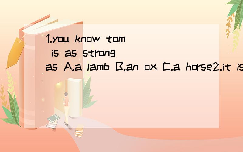 1.you know tom is as strong as A.a lamb B.an ox C.a horse2.it is 9:oo am in bejing.What time is it in London?A.6；00 am B.1:00 am c.5;00pm