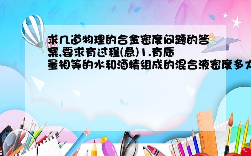 求几道物理的合金密度问题的答案,要求有过程(急)1.有质量相等的水和酒精组成的混合液密度多大?2.有体积相同的铝和铁组成的合金多大?