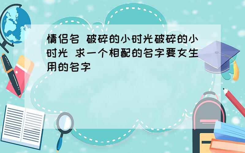 情侣名 破碎的小时光破碎的小时光 求一个相配的名字要女生用的名字