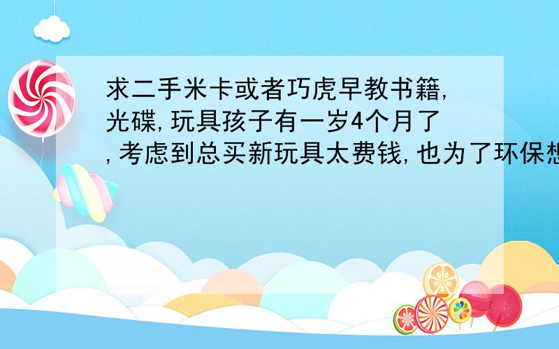 求二手米卡或者巧虎早教书籍,光碟,玩具孩子有一岁4个月了,考虑到总买新玩具太费钱,也为了环保想求一些二手书籍,玩具,光碟之类的.要求不高不影响使用就成,也和宝妈交个朋友,交流下